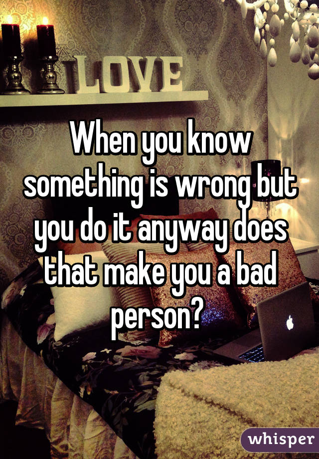 When you know something is wrong but you do it anyway does that make you a bad person? 