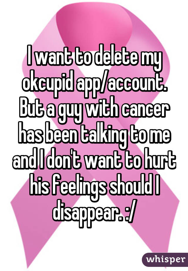 I want to delete my okcupid app/account. But a guy with cancer has been talking to me and I don't want to hurt his feelings should I disappear. :/