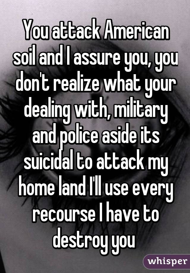 You attack American soil and I assure you, you don't realize what your dealing with, military and police aside its suicidal to attack my home land I'll use every recourse I have to destroy you 