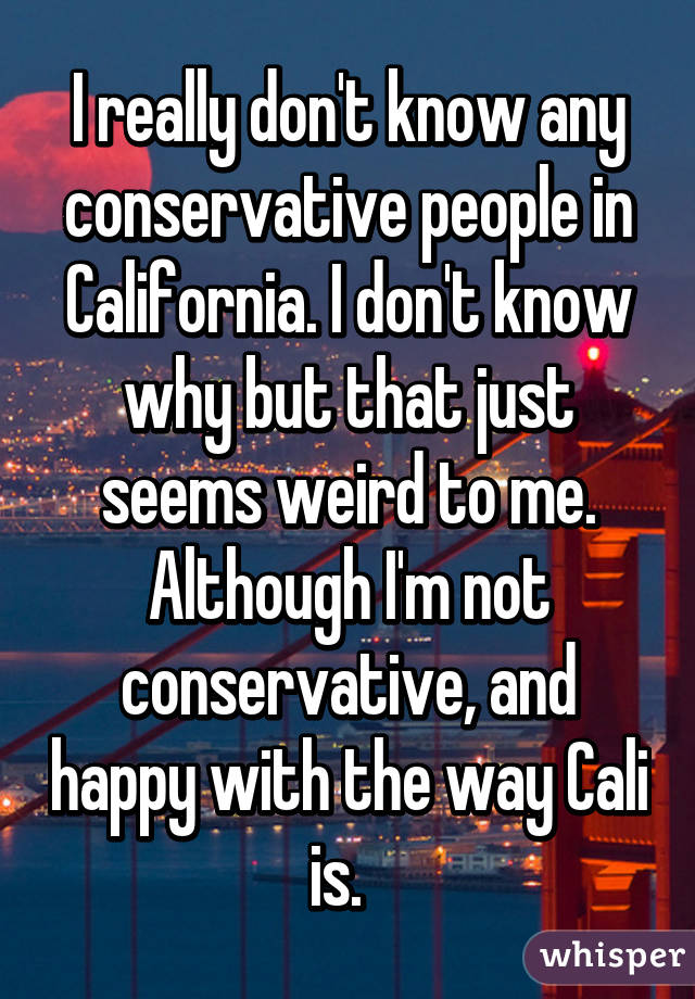 I really don't know any conservative people in California. I don't know why but that just seems weird to me. Although I'm not conservative, and happy with the way Cali is.  