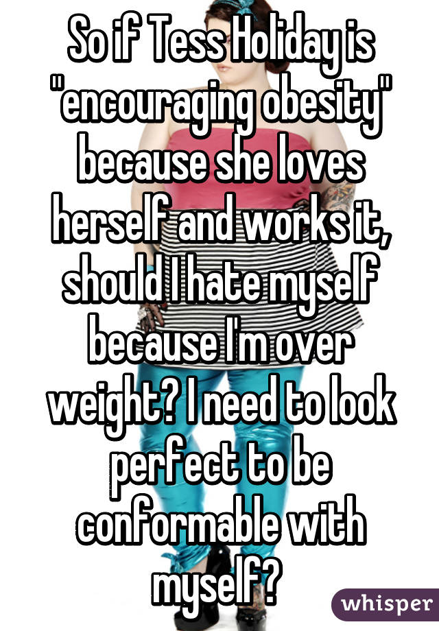 So if Tess Holiday is "encouraging obesity" because she loves herself and works it, should I hate myself because I'm over weight? I need to look perfect to be conformable with myself? 