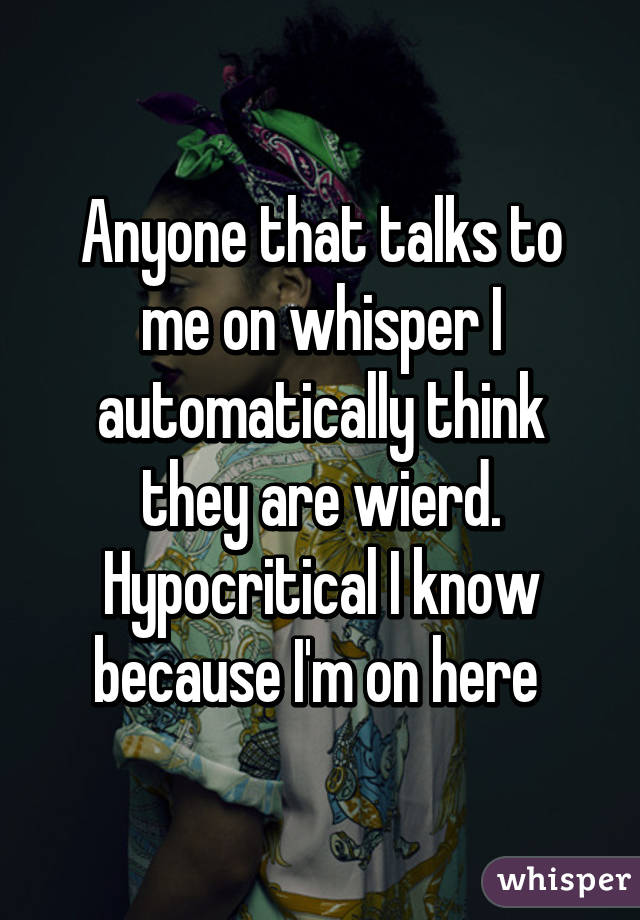 Anyone that talks to me on whisper I automatically think they are wierd. Hypocritical I know because I'm on here 