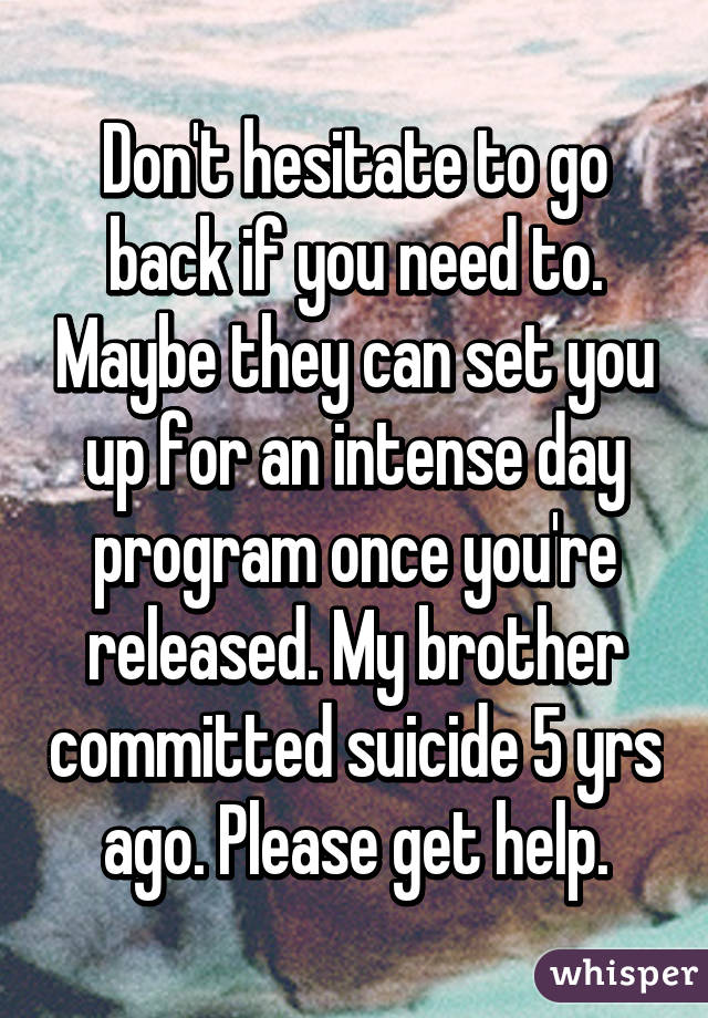 Don't hesitate to go back if you need to. Maybe they can set you up for an intense day program once you're released. My brother committed suicide 5 yrs ago. Please get help.