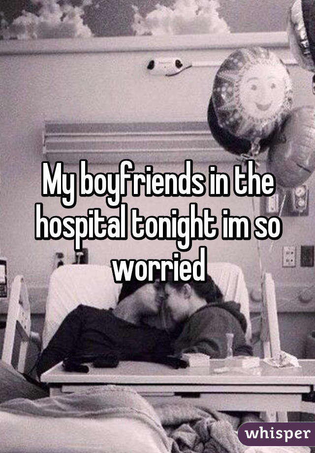 My boyfriends in the hospital tonight im so worried