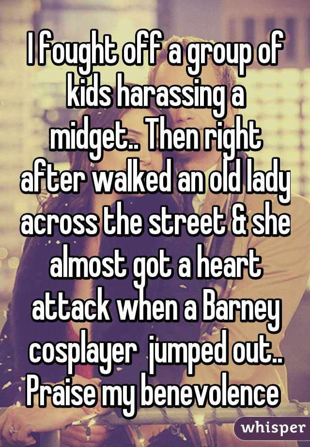 I fought off a group of kids harassing a midget.. Then right after walked an old lady across the street & she almost got a heart attack when a Barney cosplayer  jumped out.. Praise my benevolence 