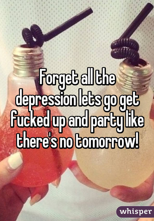 Forget all the depression lets go get fucked up and party like there's no tomorrow!