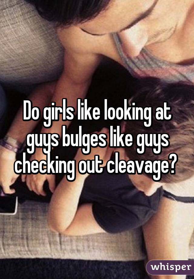 Do girls like looking at guys bulges like guys checking out cleavage? 