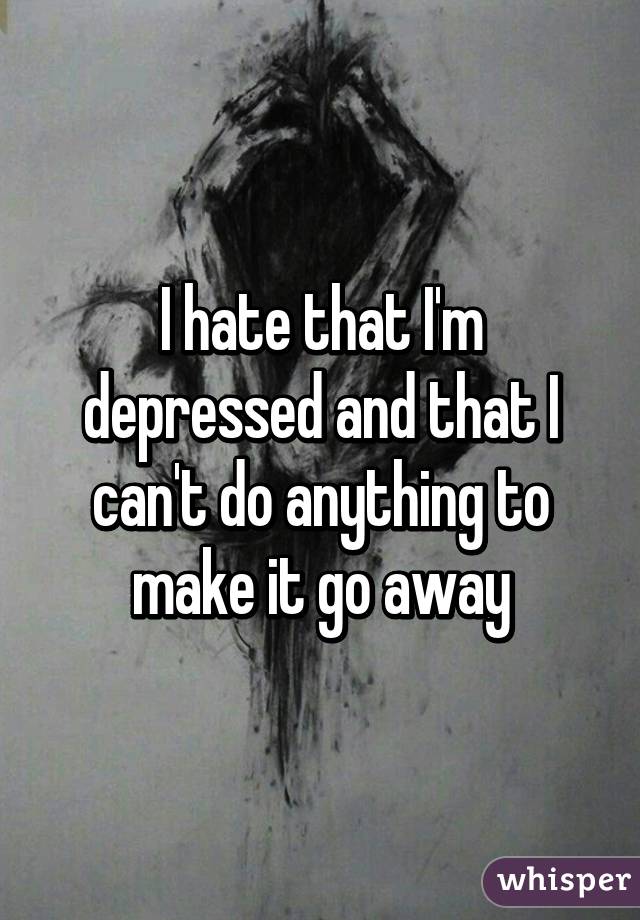 I hate that I'm depressed and that I can't do anything to make it go away