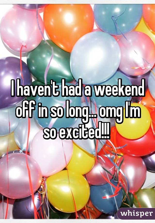 I haven't had a weekend off in so long... omg I'm so excited!!! 