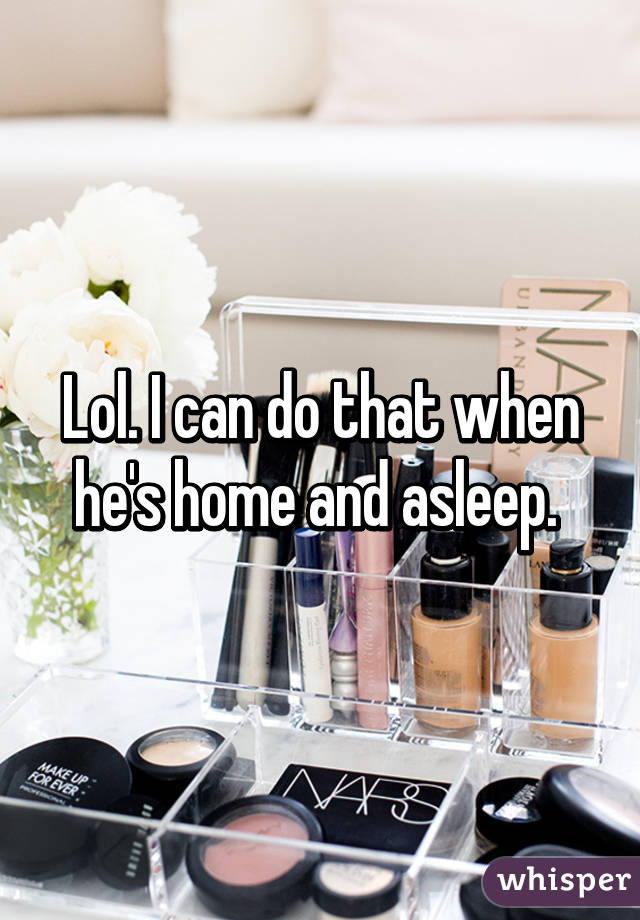 Lol. I can do that when he's home and asleep. 