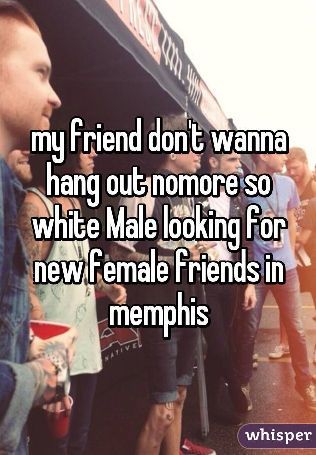 my friend don't wanna hang out nomore so white Male looking for new female friends in memphis