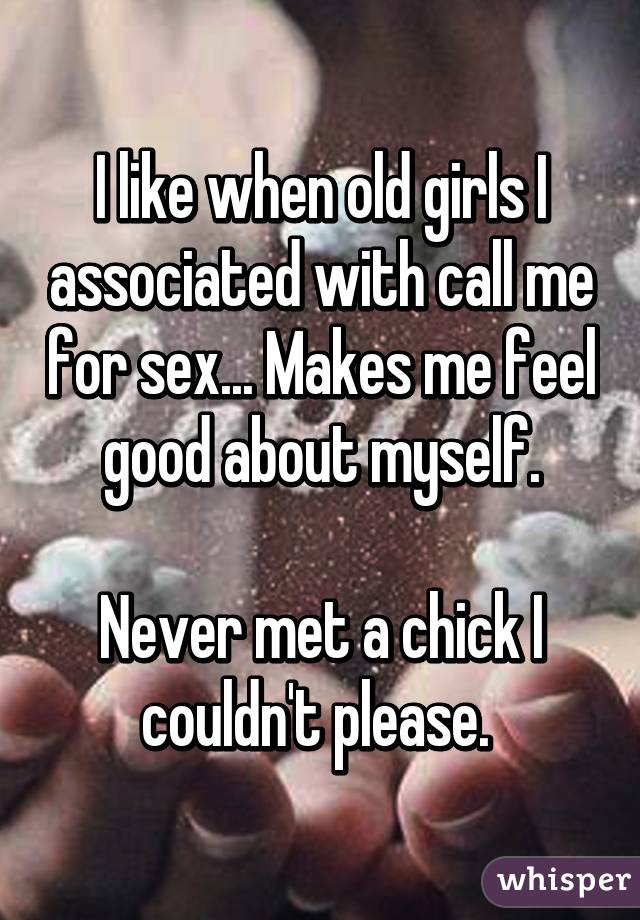 I like when old girls I associated with call me for sex... Makes me feel good about myself.

Never met a chick I couldn't please. 