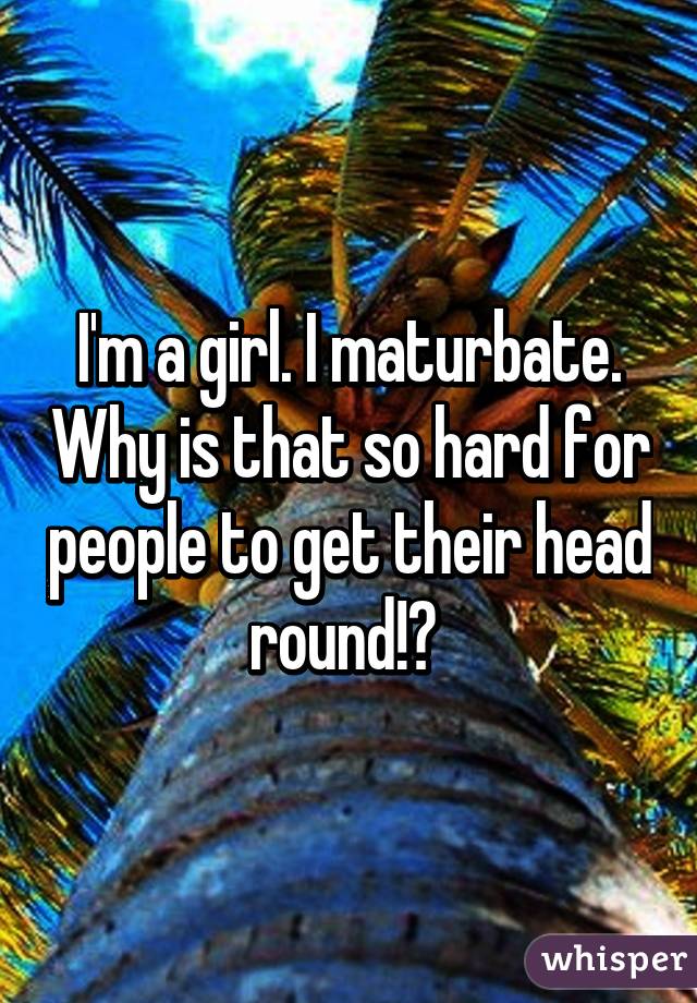 I'm a girl. I maturbate. Why is that so hard for people to get their head round!? 