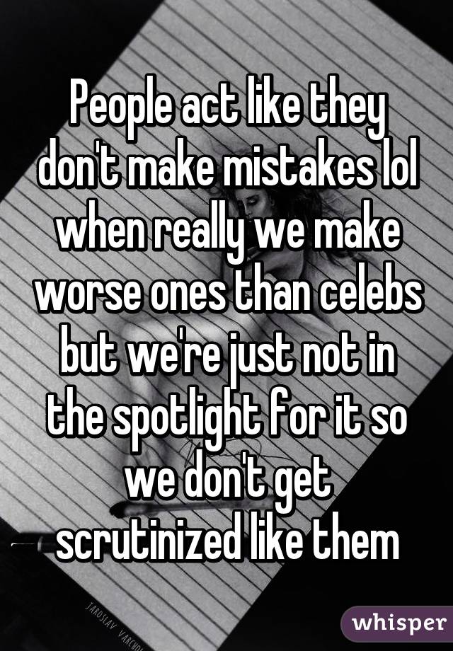 People act like they don't make mistakes lol when really we make worse ones than celebs but we're just not in the spotlight for it so we don't get scrutinized like them