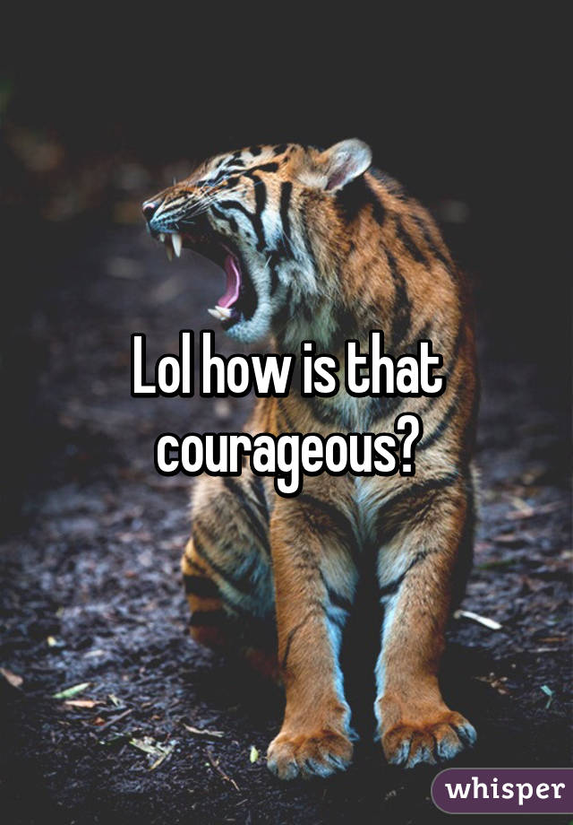 Lol how is that courageous?