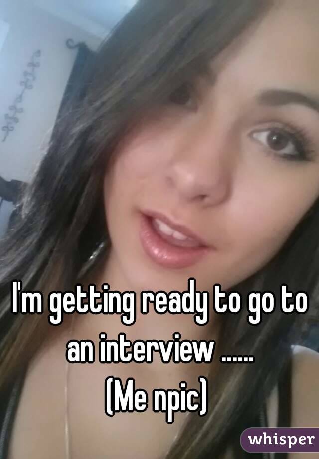 I'm getting ready to go to an interview ...... 
(Me npic) 