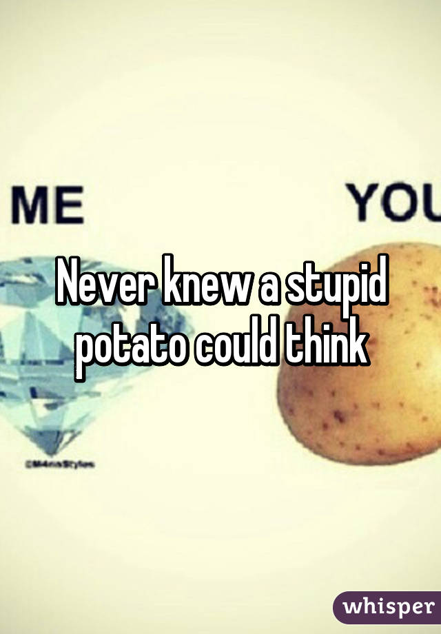 Never knew a stupid potato could think