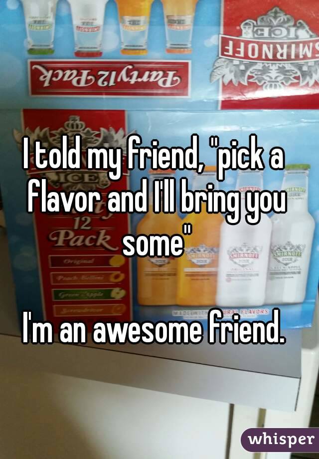 I told my friend, "pick a flavor and I'll bring you some"

I'm an awesome friend.