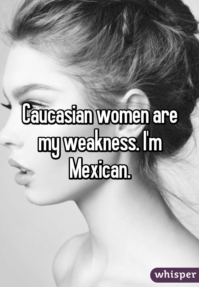 Caucasian women are my weakness. I'm Mexican.