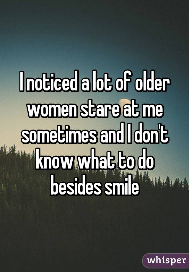 I noticed a lot of older women stare at me sometimes and I don't know what to do besides smile