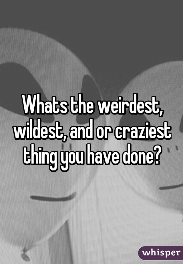 Whats the weirdest, wildest, and or craziest thing you have done?