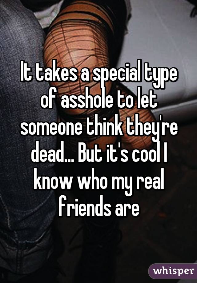 It takes a special type of asshole to let someone think they're dead... But it's cool I know who my real friends are