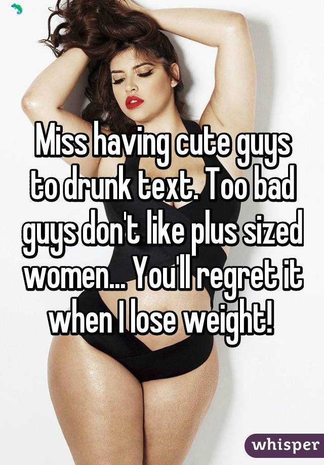 Miss having cute guys to drunk text. Too bad guys don't like plus sized women... You'll regret it when I lose weight! 