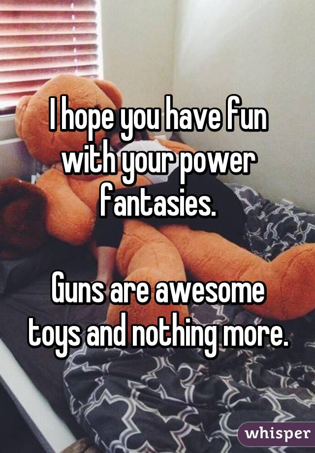 I hope you have fun with your power fantasies.

Guns are awesome toys and nothing more.