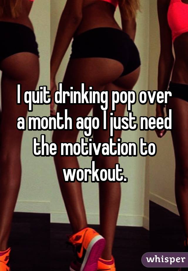 I quit drinking pop over a month ago I just need the motivation to workout.