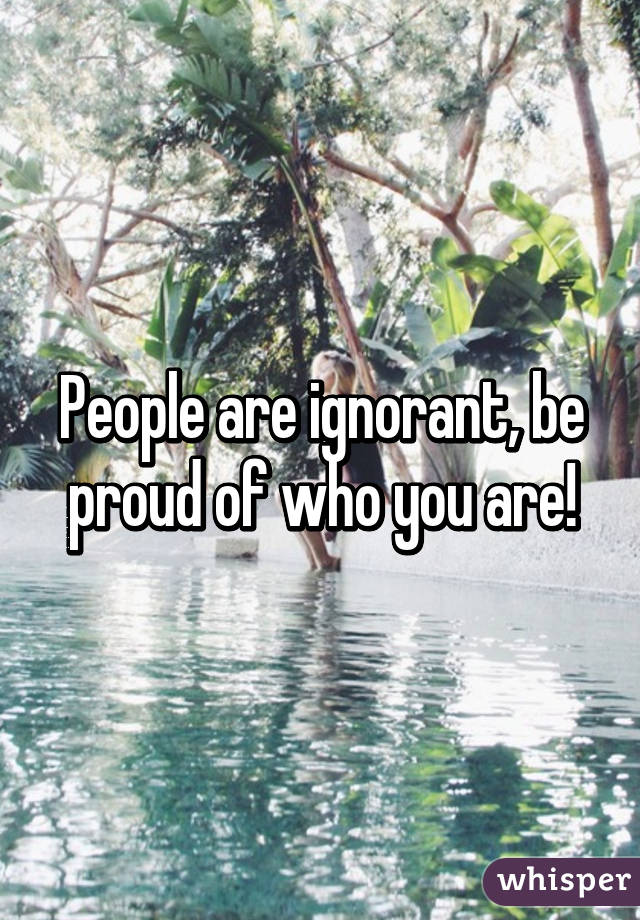 People are ignorant, be proud of who you are!