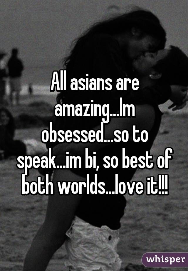 All asians are amazing...Im obsessed...so to speak...im bi, so best of both worlds...love it!!!