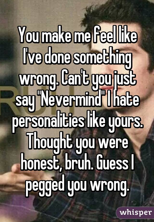 You make me feel like I've done something wrong. Can't you just say "Nevermind" I hate personalities like yours. Thought you were honest, bruh. Guess I pegged you wrong.