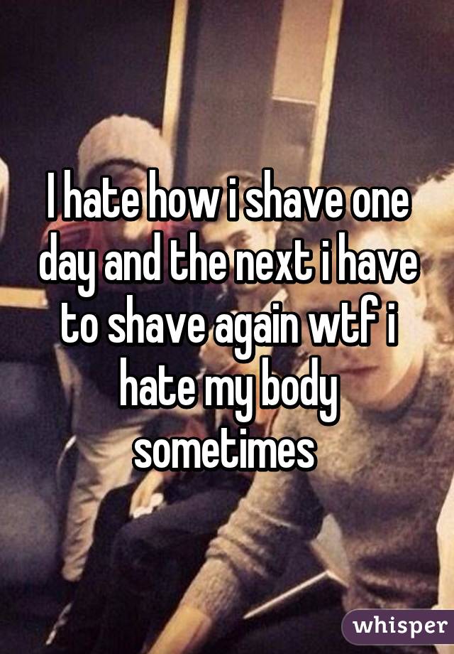 I hate how i shave one day and the next i have to shave again wtf i hate my body sometimes 