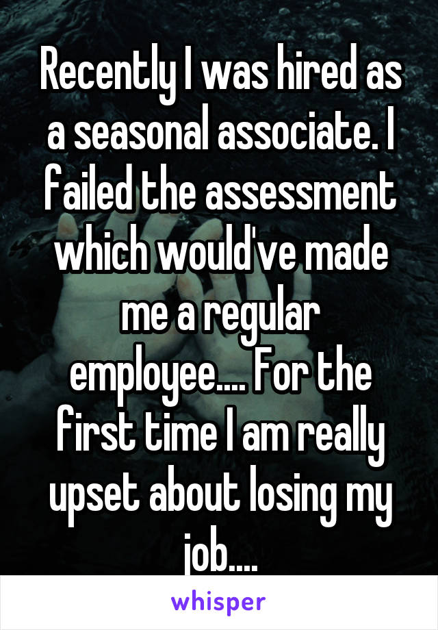 Recently I was hired as a seasonal associate. I failed the assessment which would've made me a regular employee.... For the first time I am really upset about losing my job....