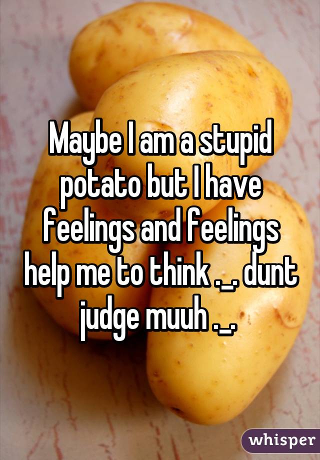 Maybe I am a stupid potato but I have feelings and feelings help me to think ._. dunt judge muuh ._. 