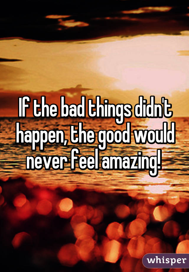 If the bad things didn't happen, the good would never feel amazing! 