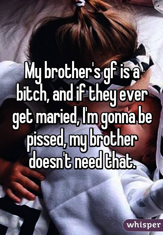 My brother's gf is a bitch, and if they ever get maried, I'm gonna be pissed, my brother doesn't need that.