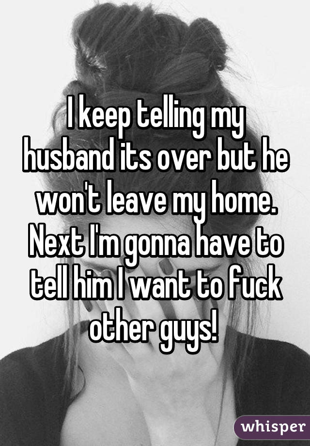 I keep telling my husband its over but he won't leave my home. Next I'm gonna have to tell him I want to fuck other guys! 