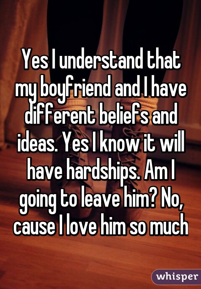 Yes I understand that my boyfriend and I have different beliefs and ideas. Yes I know it will have hardships. Am I going to leave him? No, cause I love him so much