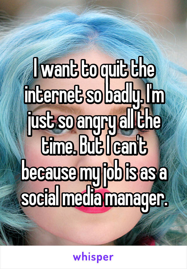 I want to quit the internet so badly. I'm just so angry all the time. But I can't because my job is as a social media manager.