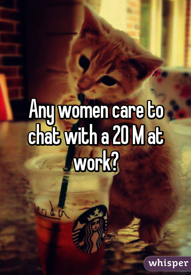 Any women care to chat with a 20 M at work?