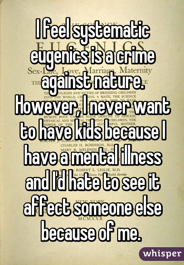 I feel systematic eugenics is a crime against nature. However, I never want to have kids because I have a mental illness and I'd hate to see it affect someone else because of me. 