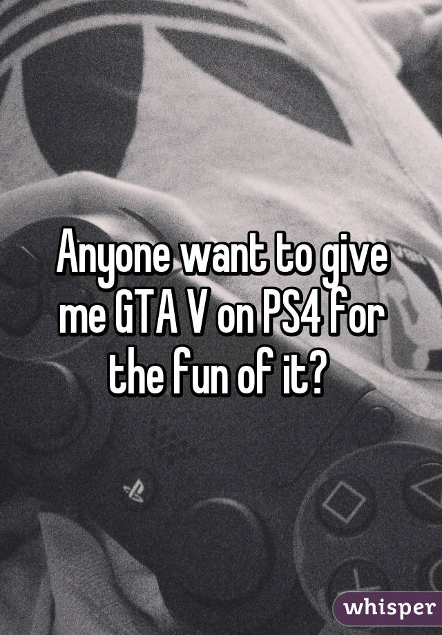 Anyone want to give me GTA V on PS4 for the fun of it? 