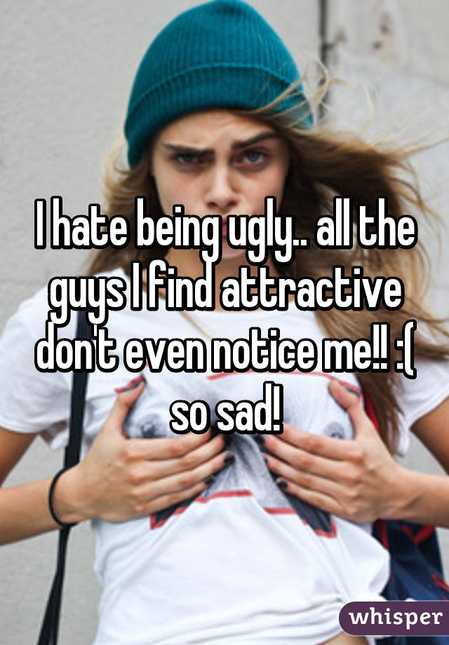 I hate being ugly.. all the guys I find attractive don't even notice me!! :( so sad!