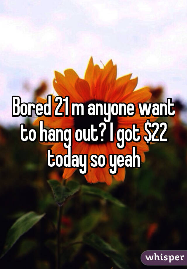 Bored 21 m anyone want to hang out? I got $22 today so yeah