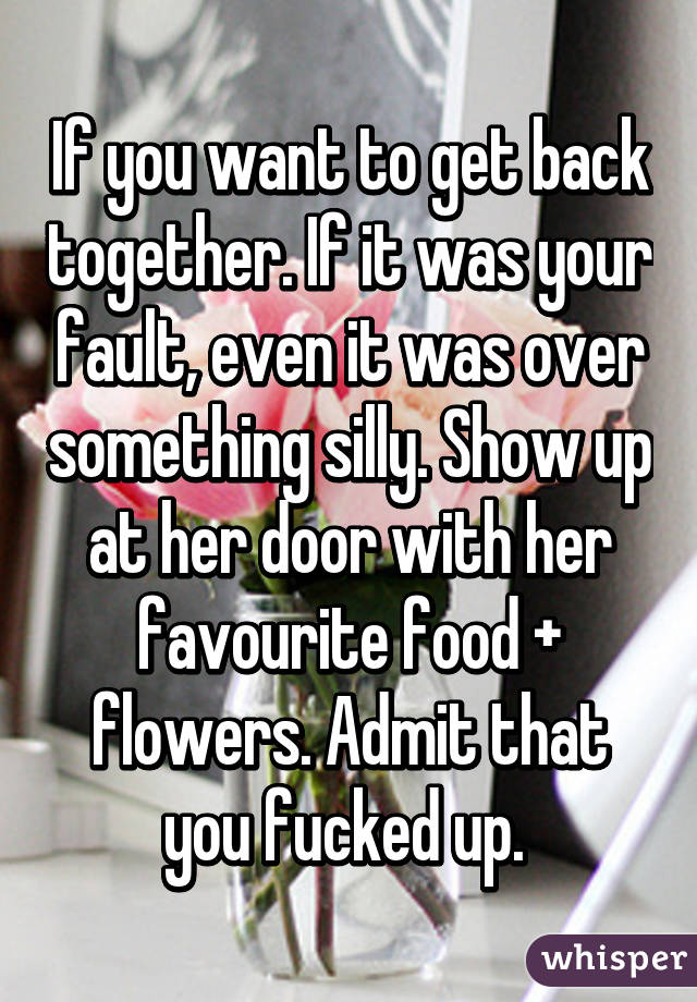 If you want to get back together. If it was your fault, even it was over something silly. Show up at her door with her favourite food + flowers. Admit that you fucked up. 