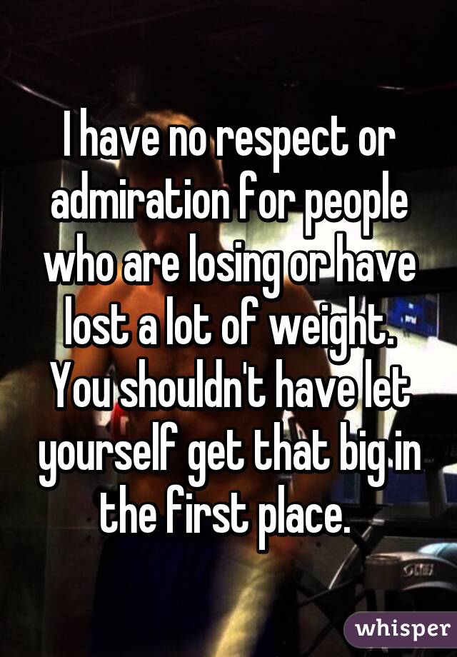 I have no respect or admiration for people who are losing or have lost a lot of weight. You shouldn't have let yourself get that big in the first place. 