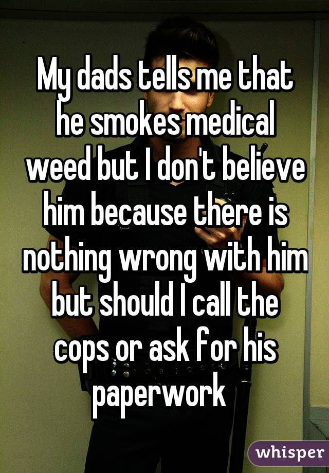 My dads tells me that he smokes medical weed but I don't believe him because there is nothing wrong with him but should I call the cops or ask for his paperwork  