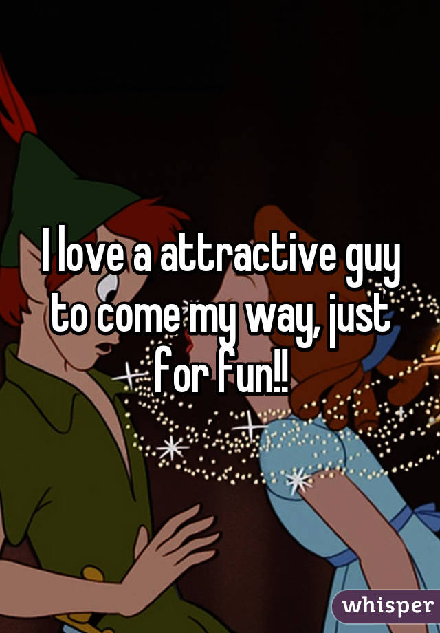 I love a attractive guy to come my way, just for fun!!