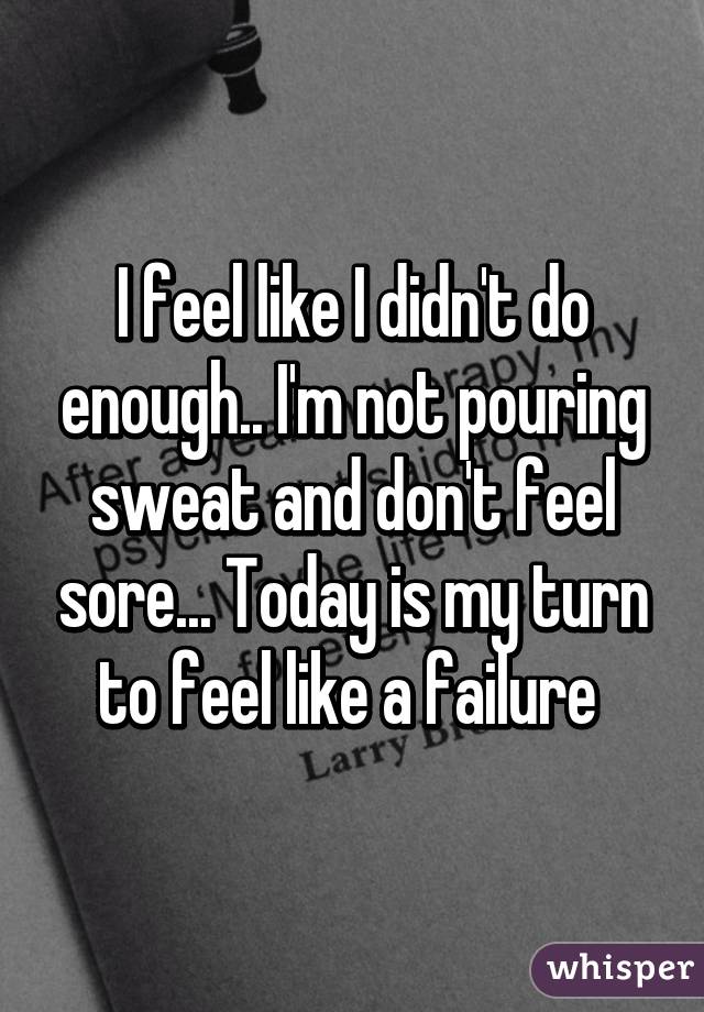 I feel like I didn't do enough.. I'm not pouring sweat and don't feel sore... Today is my turn to feel like a failure 